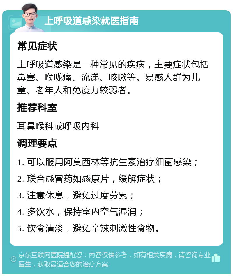 上呼吸道感染就医指南 常见症状 上呼吸道感染是一种常见的疾病，主要症状包括鼻塞、喉咙痛、流涕、咳嗽等。易感人群为儿童、老年人和免疫力较弱者。 推荐科室 耳鼻喉科或呼吸内科 调理要点 1. 可以服用阿莫西林等抗生素治疗细菌感染； 2. 联合感冒药如感康片，缓解症状； 3. 注意休息，避免过度劳累； 4. 多饮水，保持室内空气湿润； 5. 饮食清淡，避免辛辣刺激性食物。