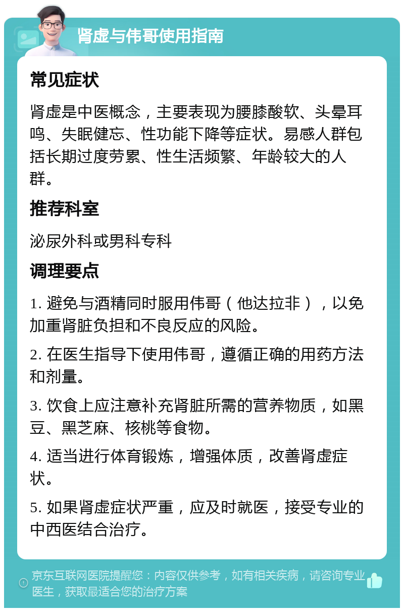 肾虚与伟哥使用指南 常见症状 肾虚是中医概念，主要表现为腰膝酸软、头晕耳鸣、失眠健忘、性功能下降等症状。易感人群包括长期过度劳累、性生活频繁、年龄较大的人群。 推荐科室 泌尿外科或男科专科 调理要点 1. 避免与酒精同时服用伟哥（他达拉非），以免加重肾脏负担和不良反应的风险。 2. 在医生指导下使用伟哥，遵循正确的用药方法和剂量。 3. 饮食上应注意补充肾脏所需的营养物质，如黑豆、黑芝麻、核桃等食物。 4. 适当进行体育锻炼，增强体质，改善肾虚症状。 5. 如果肾虚症状严重，应及时就医，接受专业的中西医结合治疗。