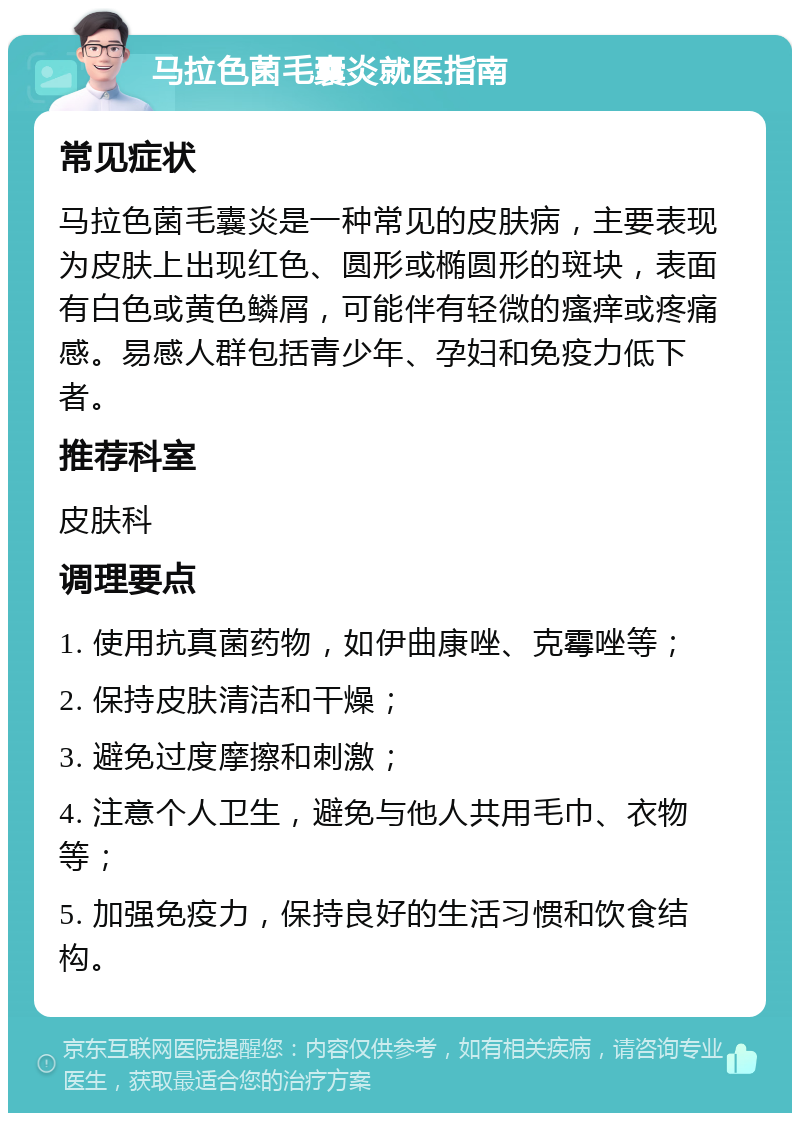 马拉色菌毛囊炎就医指南 常见症状 马拉色菌毛囊炎是一种常见的皮肤病，主要表现为皮肤上出现红色、圆形或椭圆形的斑块，表面有白色或黄色鳞屑，可能伴有轻微的瘙痒或疼痛感。易感人群包括青少年、孕妇和免疫力低下者。 推荐科室 皮肤科 调理要点 1. 使用抗真菌药物，如伊曲康唑、克霉唑等； 2. 保持皮肤清洁和干燥； 3. 避免过度摩擦和刺激； 4. 注意个人卫生，避免与他人共用毛巾、衣物等； 5. 加强免疫力，保持良好的生活习惯和饮食结构。