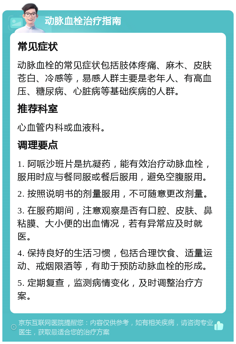 动脉血栓治疗指南 常见症状 动脉血栓的常见症状包括肢体疼痛、麻木、皮肤苍白、冷感等，易感人群主要是老年人、有高血压、糖尿病、心脏病等基础疾病的人群。 推荐科室 心血管内科或血液科。 调理要点 1. 阿哌沙班片是抗凝药，能有效治疗动脉血栓，服用时应与餐同服或餐后服用，避免空腹服用。 2. 按照说明书的剂量服用，不可随意更改剂量。 3. 在服药期间，注意观察是否有口腔、皮肤、鼻粘膜、大小便的出血情况，若有异常应及时就医。 4. 保持良好的生活习惯，包括合理饮食、适量运动、戒烟限酒等，有助于预防动脉血栓的形成。 5. 定期复查，监测病情变化，及时调整治疗方案。