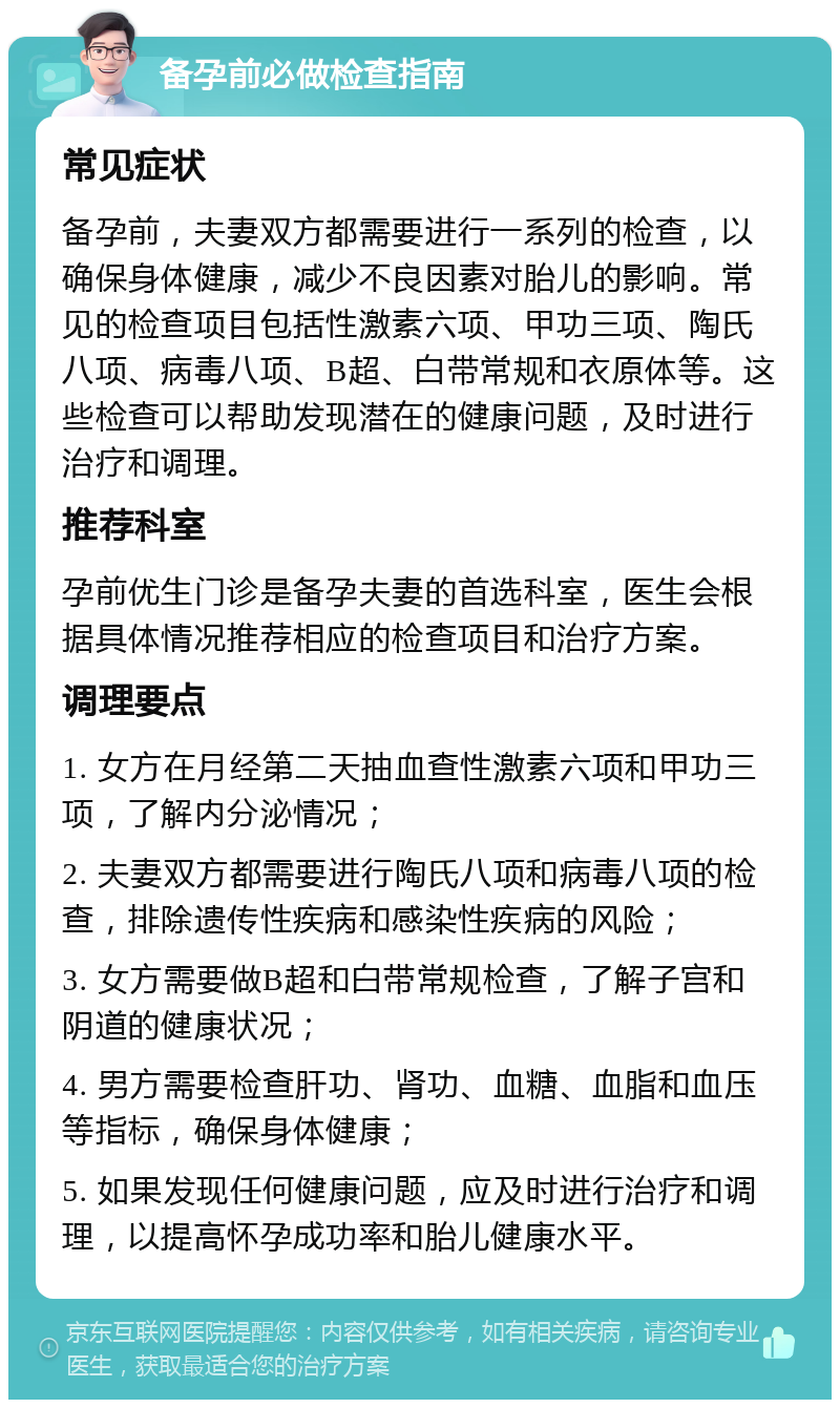 备孕前必做检查指南 常见症状 备孕前，夫妻双方都需要进行一系列的检查，以确保身体健康，减少不良因素对胎儿的影响。常见的检查项目包括性激素六项、甲功三项、陶氏八项、病毒八项、B超、白带常规和衣原体等。这些检查可以帮助发现潜在的健康问题，及时进行治疗和调理。 推荐科室 孕前优生门诊是备孕夫妻的首选科室，医生会根据具体情况推荐相应的检查项目和治疗方案。 调理要点 1. 女方在月经第二天抽血查性激素六项和甲功三项，了解内分泌情况； 2. 夫妻双方都需要进行陶氏八项和病毒八项的检查，排除遗传性疾病和感染性疾病的风险； 3. 女方需要做B超和白带常规检查，了解子宫和阴道的健康状况； 4. 男方需要检查肝功、肾功、血糖、血脂和血压等指标，确保身体健康； 5. 如果发现任何健康问题，应及时进行治疗和调理，以提高怀孕成功率和胎儿健康水平。