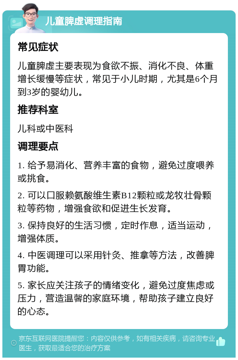 儿童脾虚调理指南 常见症状 儿童脾虚主要表现为食欲不振、消化不良、体重增长缓慢等症状，常见于小儿时期，尤其是6个月到3岁的婴幼儿。 推荐科室 儿科或中医科 调理要点 1. 给予易消化、营养丰富的食物，避免过度喂养或挑食。 2. 可以口服赖氨酸维生素B12颗粒或龙牧壮骨颗粒等药物，增强食欲和促进生长发育。 3. 保持良好的生活习惯，定时作息，适当运动，增强体质。 4. 中医调理可以采用针灸、推拿等方法，改善脾胃功能。 5. 家长应关注孩子的情绪变化，避免过度焦虑或压力，营造温馨的家庭环境，帮助孩子建立良好的心态。