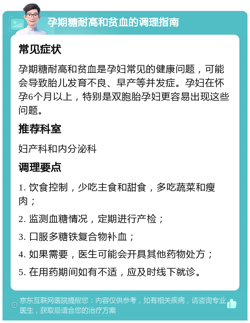 孕期糖耐高和贫血的调理指南 常见症状 孕期糖耐高和贫血是孕妇常见的健康问题，可能会导致胎儿发育不良、早产等并发症。孕妇在怀孕6个月以上，特别是双胞胎孕妇更容易出现这些问题。 推荐科室 妇产科和内分泌科 调理要点 1. 饮食控制，少吃主食和甜食，多吃蔬菜和瘦肉； 2. 监测血糖情况，定期进行产检； 3. 口服多糖铁复合物补血； 4. 如果需要，医生可能会开具其他药物处方； 5. 在用药期间如有不适，应及时线下就诊。