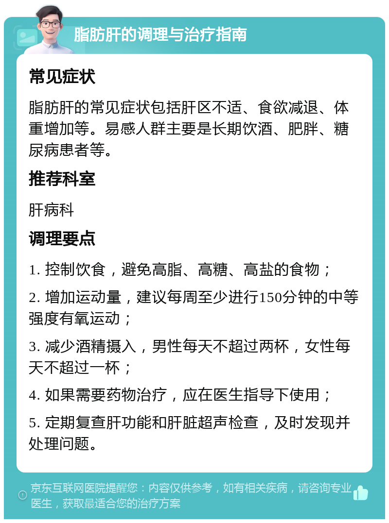 脂肪肝的调理与治疗指南 常见症状 脂肪肝的常见症状包括肝区不适、食欲减退、体重增加等。易感人群主要是长期饮酒、肥胖、糖尿病患者等。 推荐科室 肝病科 调理要点 1. 控制饮食，避免高脂、高糖、高盐的食物； 2. 增加运动量，建议每周至少进行150分钟的中等强度有氧运动； 3. 减少酒精摄入，男性每天不超过两杯，女性每天不超过一杯； 4. 如果需要药物治疗，应在医生指导下使用； 5. 定期复查肝功能和肝脏超声检查，及时发现并处理问题。