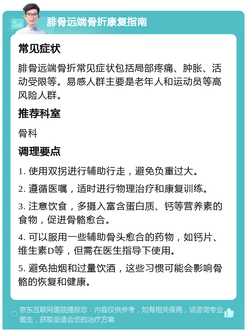 腓骨远端骨折康复指南 常见症状 腓骨远端骨折常见症状包括局部疼痛、肿胀、活动受限等。易感人群主要是老年人和运动员等高风险人群。 推荐科室 骨科 调理要点 1. 使用双拐进行辅助行走，避免负重过大。 2. 遵循医嘱，适时进行物理治疗和康复训练。 3. 注意饮食，多摄入富含蛋白质、钙等营养素的食物，促进骨骼愈合。 4. 可以服用一些辅助骨头愈合的药物，如钙片、维生素D等，但需在医生指导下使用。 5. 避免抽烟和过量饮酒，这些习惯可能会影响骨骼的恢复和健康。