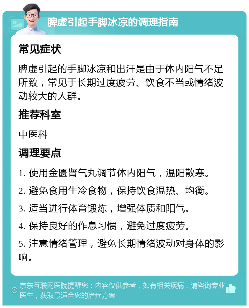 脾虚引起手脚冰凉的调理指南 常见症状 脾虚引起的手脚冰凉和出汗是由于体内阳气不足所致，常见于长期过度疲劳、饮食不当或情绪波动较大的人群。 推荐科室 中医科 调理要点 1. 使用金匮肾气丸调节体内阳气，温阳散寒。 2. 避免食用生冷食物，保持饮食温热、均衡。 3. 适当进行体育锻炼，增强体质和阳气。 4. 保持良好的作息习惯，避免过度疲劳。 5. 注意情绪管理，避免长期情绪波动对身体的影响。