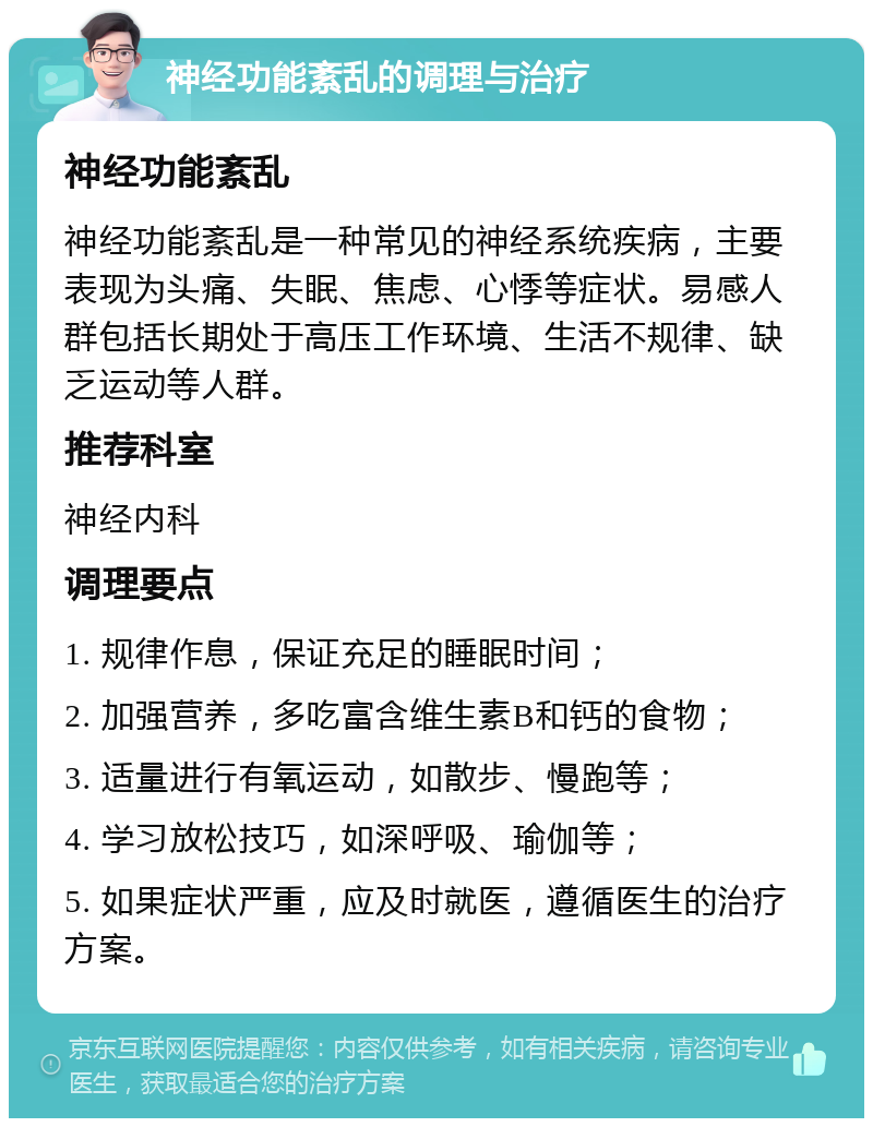 神经功能紊乱的调理与治疗 神经功能紊乱 神经功能紊乱是一种常见的神经系统疾病，主要表现为头痛、失眠、焦虑、心悸等症状。易感人群包括长期处于高压工作环境、生活不规律、缺乏运动等人群。 推荐科室 神经内科 调理要点 1. 规律作息，保证充足的睡眠时间； 2. 加强营养，多吃富含维生素B和钙的食物； 3. 适量进行有氧运动，如散步、慢跑等； 4. 学习放松技巧，如深呼吸、瑜伽等； 5. 如果症状严重，应及时就医，遵循医生的治疗方案。