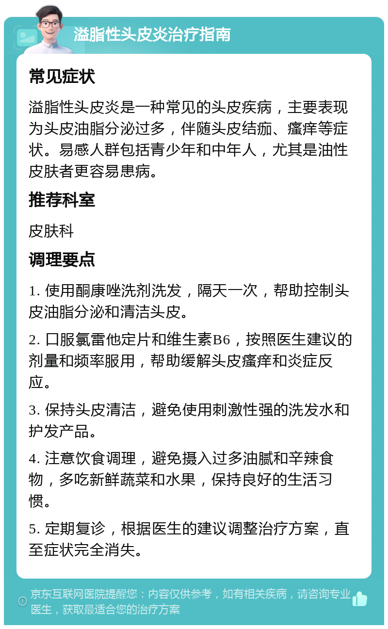 溢脂性头皮炎治疗指南 常见症状 溢脂性头皮炎是一种常见的头皮疾病，主要表现为头皮油脂分泌过多，伴随头皮结痂、瘙痒等症状。易感人群包括青少年和中年人，尤其是油性皮肤者更容易患病。 推荐科室 皮肤科 调理要点 1. 使用酮康唑洗剂洗发，隔天一次，帮助控制头皮油脂分泌和清洁头皮。 2. 口服氯雷他定片和维生素B6，按照医生建议的剂量和频率服用，帮助缓解头皮瘙痒和炎症反应。 3. 保持头皮清洁，避免使用刺激性强的洗发水和护发产品。 4. 注意饮食调理，避免摄入过多油腻和辛辣食物，多吃新鲜蔬菜和水果，保持良好的生活习惯。 5. 定期复诊，根据医生的建议调整治疗方案，直至症状完全消失。