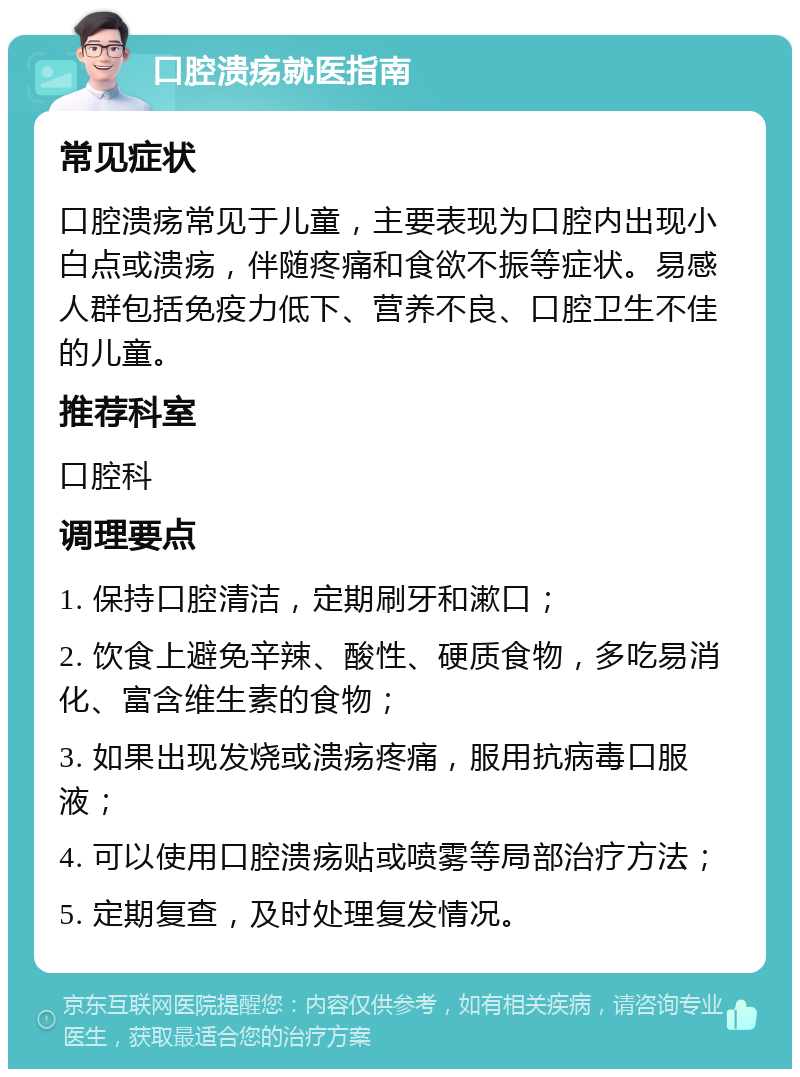 口腔溃疡就医指南 常见症状 口腔溃疡常见于儿童，主要表现为口腔内出现小白点或溃疡，伴随疼痛和食欲不振等症状。易感人群包括免疫力低下、营养不良、口腔卫生不佳的儿童。 推荐科室 口腔科 调理要点 1. 保持口腔清洁，定期刷牙和漱口； 2. 饮食上避免辛辣、酸性、硬质食物，多吃易消化、富含维生素的食物； 3. 如果出现发烧或溃疡疼痛，服用抗病毒口服液； 4. 可以使用口腔溃疡贴或喷雾等局部治疗方法； 5. 定期复查，及时处理复发情况。