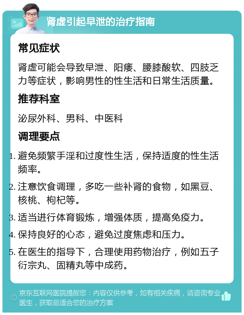 肾虚引起早泄的治疗指南 常见症状 肾虚可能会导致早泄、阳痿、腰膝酸软、四肢乏力等症状，影响男性的性生活和日常生活质量。 推荐科室 泌尿外科、男科、中医科 调理要点 避免频繁手淫和过度性生活，保持适度的性生活频率。 注意饮食调理，多吃一些补肾的食物，如黑豆、核桃、枸杞等。 适当进行体育锻炼，增强体质，提高免疫力。 保持良好的心态，避免过度焦虑和压力。 在医生的指导下，合理使用药物治疗，例如五子衍宗丸、固精丸等中成药。