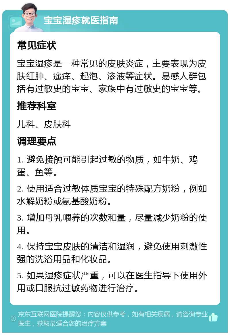 宝宝湿疹就医指南 常见症状 宝宝湿疹是一种常见的皮肤炎症，主要表现为皮肤红肿、瘙痒、起泡、渗液等症状。易感人群包括有过敏史的宝宝、家族中有过敏史的宝宝等。 推荐科室 儿科、皮肤科 调理要点 1. 避免接触可能引起过敏的物质，如牛奶、鸡蛋、鱼等。 2. 使用适合过敏体质宝宝的特殊配方奶粉，例如水解奶粉或氨基酸奶粉。 3. 增加母乳喂养的次数和量，尽量减少奶粉的使用。 4. 保持宝宝皮肤的清洁和湿润，避免使用刺激性强的洗浴用品和化妆品。 5. 如果湿疹症状严重，可以在医生指导下使用外用或口服抗过敏药物进行治疗。