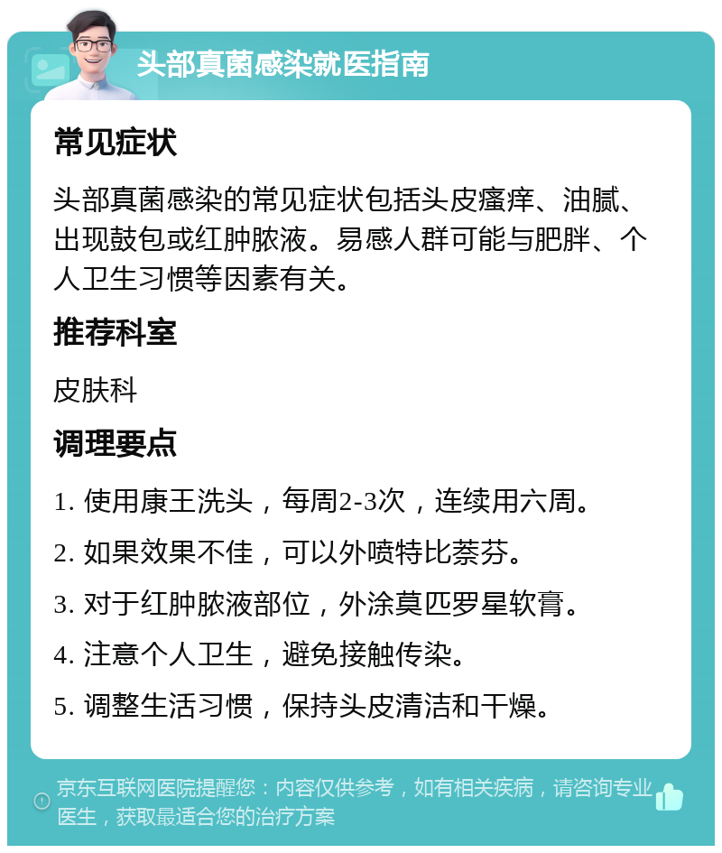 头部真菌感染就医指南 常见症状 头部真菌感染的常见症状包括头皮瘙痒、油腻、出现鼓包或红肿脓液。易感人群可能与肥胖、个人卫生习惯等因素有关。 推荐科室 皮肤科 调理要点 1. 使用康王洗头，每周2-3次，连续用六周。 2. 如果效果不佳，可以外喷特比萘芬。 3. 对于红肿脓液部位，外涂莫匹罗星软膏。 4. 注意个人卫生，避免接触传染。 5. 调整生活习惯，保持头皮清洁和干燥。