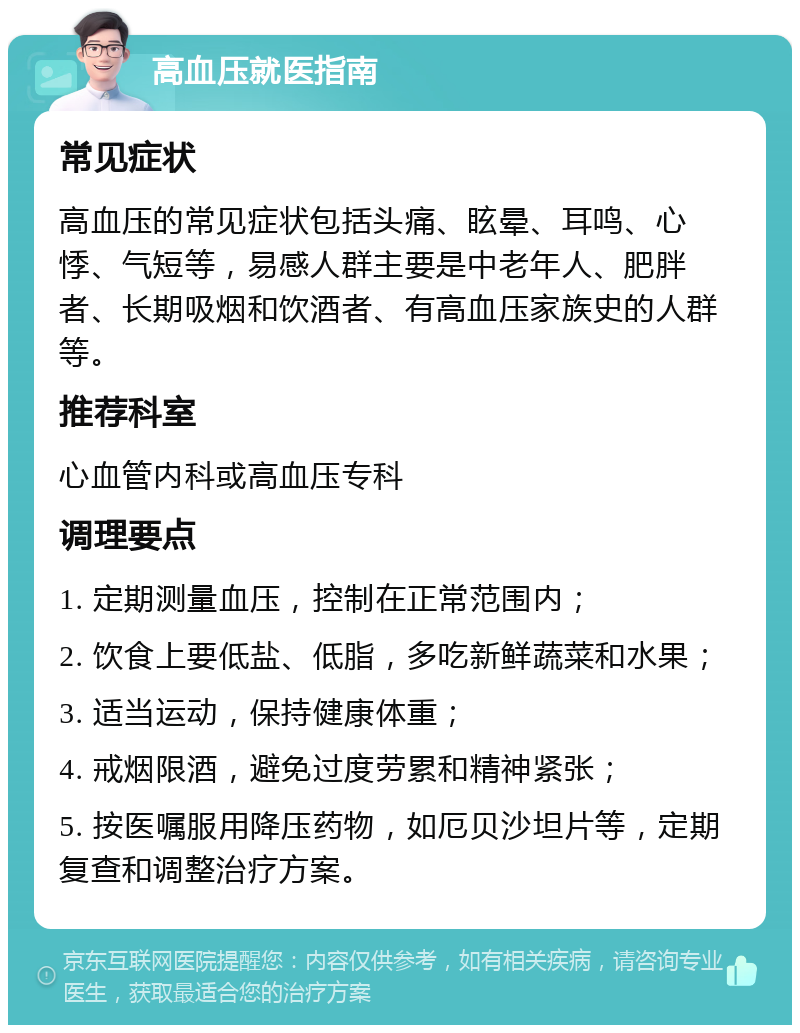 高血压就医指南 常见症状 高血压的常见症状包括头痛、眩晕、耳鸣、心悸、气短等，易感人群主要是中老年人、肥胖者、长期吸烟和饮酒者、有高血压家族史的人群等。 推荐科室 心血管内科或高血压专科 调理要点 1. 定期测量血压，控制在正常范围内； 2. 饮食上要低盐、低脂，多吃新鲜蔬菜和水果； 3. 适当运动，保持健康体重； 4. 戒烟限酒，避免过度劳累和精神紧张； 5. 按医嘱服用降压药物，如厄贝沙坦片等，定期复查和调整治疗方案。