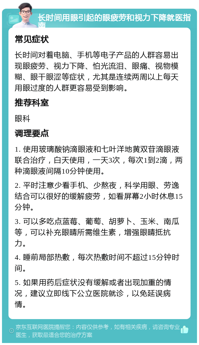 长时间用眼引起的眼疲劳和视力下降就医指南 常见症状 长时间对着电脑、手机等电子产品的人群容易出现眼疲劳、视力下降、怕光流泪、眼痛、视物模糊、眼干眼涩等症状，尤其是连续两周以上每天用眼过度的人群更容易受到影响。 推荐科室 眼科 调理要点 1. 使用玻璃酸钠滴眼液和七叶洋地黄双苷滴眼液联合治疗，白天使用，一天3次，每次1到2滴，两种滴眼液间隔10分钟使用。 2. 平时注意少看手机、少熬夜，科学用眼、劳逸结合可以很好的缓解疲劳，如看屏幕2小时休息15分钟。 3. 可以多吃点蓝莓、葡萄、胡萝卜、玉米、南瓜等，可以补充眼睛所需维生素，增强眼睛抵抗力。 4. 睡前局部热敷，每次热敷时间不超过15分钟时间。 5. 如果用药后症状没有缓解或者出现加重的情况，建议立即线下公立医院就诊，以免延误病情。