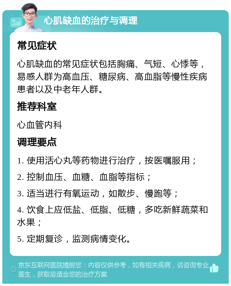 心肌缺血的治疗与调理 常见症状 心肌缺血的常见症状包括胸痛、气短、心悸等，易感人群为高血压、糖尿病、高血脂等慢性疾病患者以及中老年人群。 推荐科室 心血管内科 调理要点 1. 使用活心丸等药物进行治疗，按医嘱服用； 2. 控制血压、血糖、血脂等指标； 3. 适当进行有氧运动，如散步、慢跑等； 4. 饮食上应低盐、低脂、低糖，多吃新鲜蔬菜和水果； 5. 定期复诊，监测病情变化。