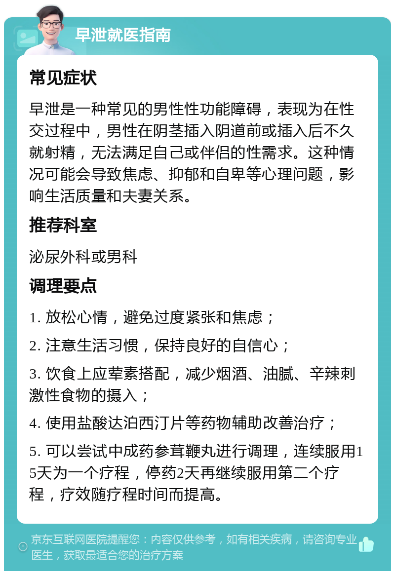 早泄就医指南 常见症状 早泄是一种常见的男性性功能障碍，表现为在性交过程中，男性在阴茎插入阴道前或插入后不久就射精，无法满足自己或伴侣的性需求。这种情况可能会导致焦虑、抑郁和自卑等心理问题，影响生活质量和夫妻关系。 推荐科室 泌尿外科或男科 调理要点 1. 放松心情，避免过度紧张和焦虑； 2. 注意生活习惯，保持良好的自信心； 3. 饮食上应荤素搭配，减少烟酒、油腻、辛辣刺激性食物的摄入； 4. 使用盐酸达泊西汀片等药物辅助改善治疗； 5. 可以尝试中成药参茸鞭丸进行调理，连续服用15天为一个疗程，停药2天再继续服用第二个疗程，疗效随疗程时间而提高。