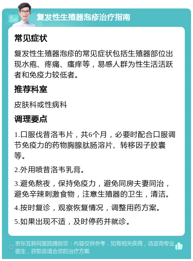 复发性生殖器泡疹治疗指南 常见症状 复发性生殖器泡疹的常见症状包括生殖器部位出现水疱、疼痛、瘙痒等，易感人群为性生活活跃者和免疫力较低者。 推荐科室 皮肤科或性病科 调理要点 1.口服伐昔洛韦片，共6个月，必要时配合口服调节免疫力的药物胸腺肽肠溶片、转移因子胶囊等。 2.外用喷昔洛韦乳膏。 3.避免熬夜，保持免疫力，避免同房夫妻同治，避免辛辣刺激食物，注意生殖器的卫生，清洁。 4.按时复诊，观察恢复情况，调整用药方案。 5.如果出现不适，及时停药并就诊。