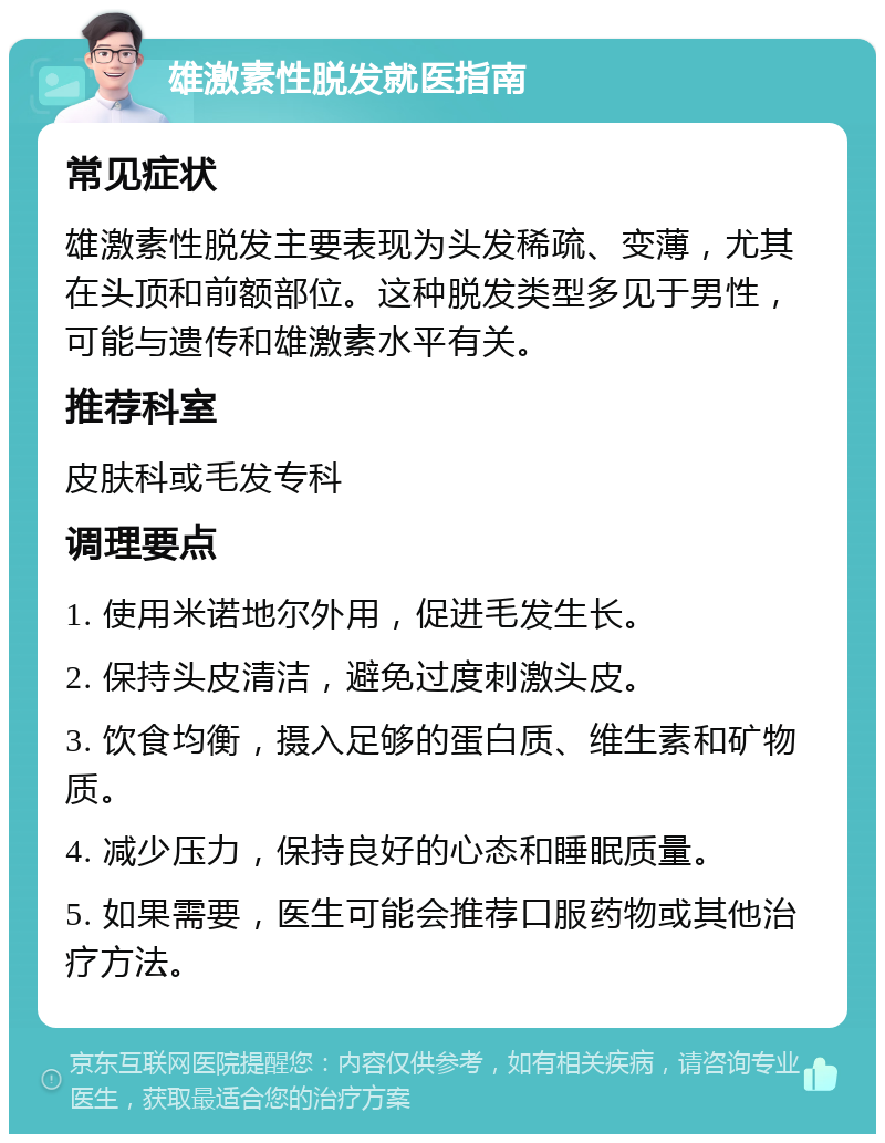 雄激素性脱发就医指南 常见症状 雄激素性脱发主要表现为头发稀疏、变薄，尤其在头顶和前额部位。这种脱发类型多见于男性，可能与遗传和雄激素水平有关。 推荐科室 皮肤科或毛发专科 调理要点 1. 使用米诺地尔外用，促进毛发生长。 2. 保持头皮清洁，避免过度刺激头皮。 3. 饮食均衡，摄入足够的蛋白质、维生素和矿物质。 4. 减少压力，保持良好的心态和睡眠质量。 5. 如果需要，医生可能会推荐口服药物或其他治疗方法。