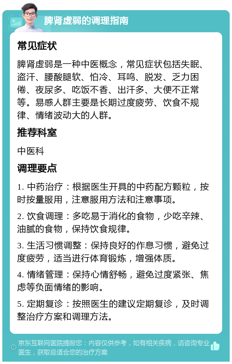 脾肾虚弱的调理指南 常见症状 脾肾虚弱是一种中医概念，常见症状包括失眠、盗汗、腰酸腿软、怕冷、耳鸣、脱发、乏力困倦、夜尿多、吃饭不香、出汗多、大便不正常等。易感人群主要是长期过度疲劳、饮食不规律、情绪波动大的人群。 推荐科室 中医科 调理要点 1. 中药治疗：根据医生开具的中药配方颗粒，按时按量服用，注意服用方法和注意事项。 2. 饮食调理：多吃易于消化的食物，少吃辛辣、油腻的食物，保持饮食规律。 3. 生活习惯调整：保持良好的作息习惯，避免过度疲劳，适当进行体育锻炼，增强体质。 4. 情绪管理：保持心情舒畅，避免过度紧张、焦虑等负面情绪的影响。 5. 定期复诊：按照医生的建议定期复诊，及时调整治疗方案和调理方法。