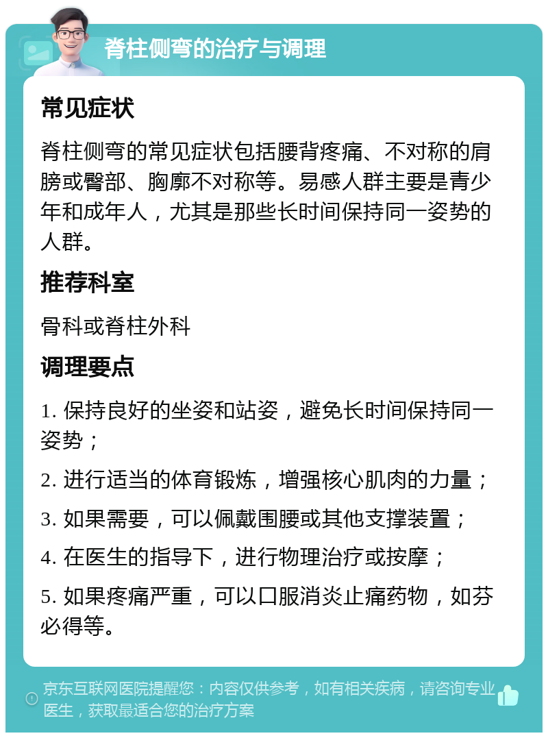 脊柱侧弯的治疗与调理 常见症状 脊柱侧弯的常见症状包括腰背疼痛、不对称的肩膀或臀部、胸廓不对称等。易感人群主要是青少年和成年人，尤其是那些长时间保持同一姿势的人群。 推荐科室 骨科或脊柱外科 调理要点 1. 保持良好的坐姿和站姿，避免长时间保持同一姿势； 2. 进行适当的体育锻炼，增强核心肌肉的力量； 3. 如果需要，可以佩戴围腰或其他支撑装置； 4. 在医生的指导下，进行物理治疗或按摩； 5. 如果疼痛严重，可以口服消炎止痛药物，如芬必得等。