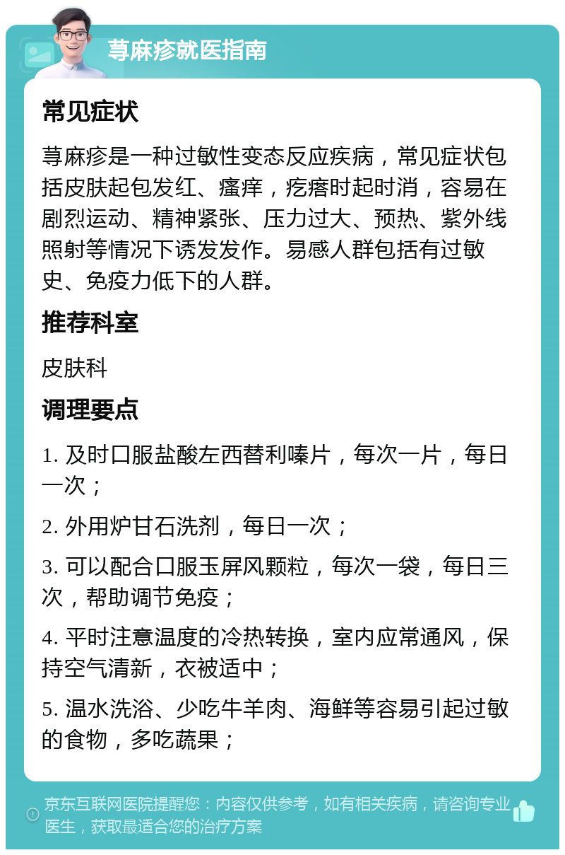 荨麻疹就医指南 常见症状 荨麻疹是一种过敏性变态反应疾病，常见症状包括皮肤起包发红、瘙痒，疙瘩时起时消，容易在剧烈运动、精神紧张、压力过大、预热、紫外线照射等情况下诱发发作。易感人群包括有过敏史、免疫力低下的人群。 推荐科室 皮肤科 调理要点 1. 及时口服盐酸左西替利嗪片，每次一片，每日一次； 2. 外用炉甘石洗剂，每日一次； 3. 可以配合口服玉屏风颗粒，每次一袋，每日三次，帮助调节免疫； 4. 平时注意温度的冷热转换，室内应常通风，保持空气清新，衣被适中； 5. 温水洗浴、少吃牛羊肉、海鲜等容易引起过敏的食物，多吃蔬果；