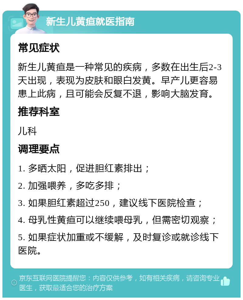 新生儿黄疸就医指南 常见症状 新生儿黄疸是一种常见的疾病，多数在出生后2-3天出现，表现为皮肤和眼白发黄。早产儿更容易患上此病，且可能会反复不退，影响大脑发育。 推荐科室 儿科 调理要点 1. 多晒太阳，促进胆红素排出； 2. 加强喂养，多吃多排； 3. 如果胆红素超过250，建议线下医院检查； 4. 母乳性黄疸可以继续喂母乳，但需密切观察； 5. 如果症状加重或不缓解，及时复诊或就诊线下医院。