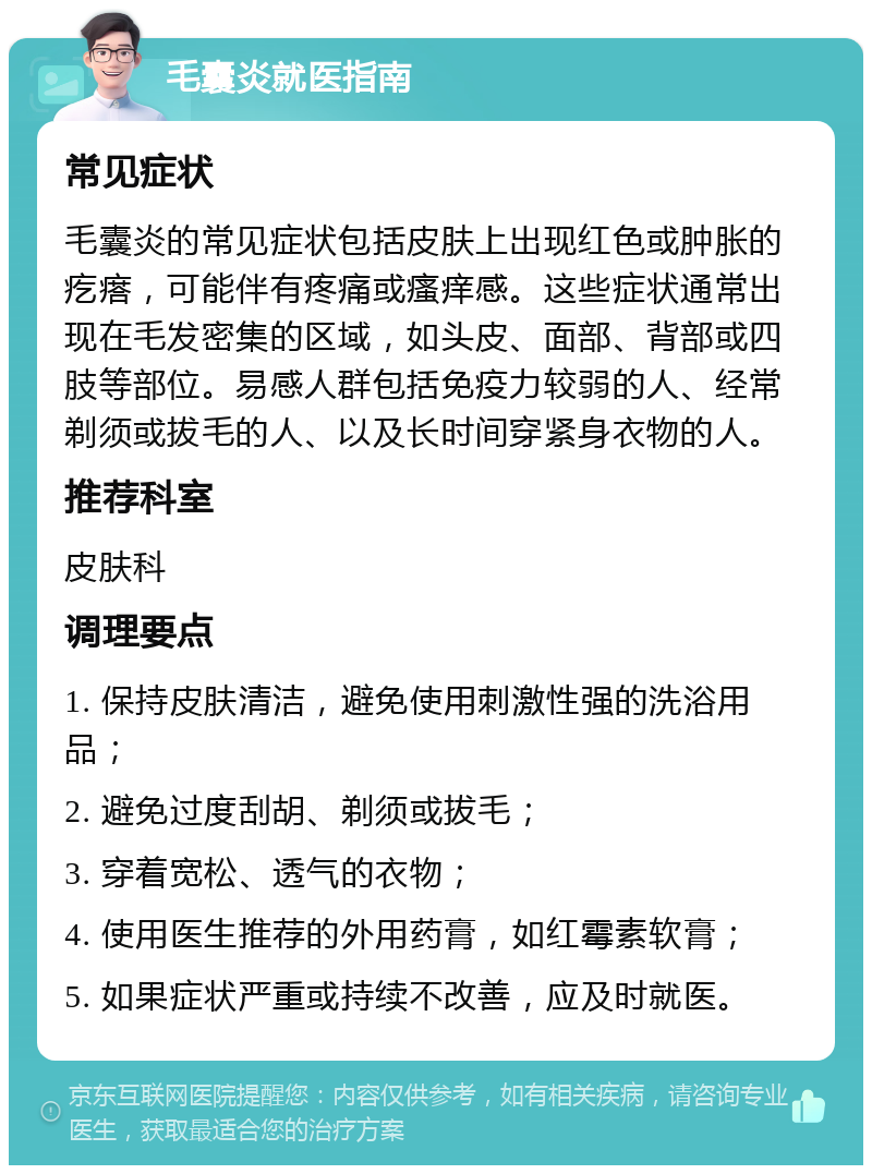 毛囊炎就医指南 常见症状 毛囊炎的常见症状包括皮肤上出现红色或肿胀的疙瘩，可能伴有疼痛或瘙痒感。这些症状通常出现在毛发密集的区域，如头皮、面部、背部或四肢等部位。易感人群包括免疫力较弱的人、经常剃须或拔毛的人、以及长时间穿紧身衣物的人。 推荐科室 皮肤科 调理要点 1. 保持皮肤清洁，避免使用刺激性强的洗浴用品； 2. 避免过度刮胡、剃须或拔毛； 3. 穿着宽松、透气的衣物； 4. 使用医生推荐的外用药膏，如红霉素软膏； 5. 如果症状严重或持续不改善，应及时就医。