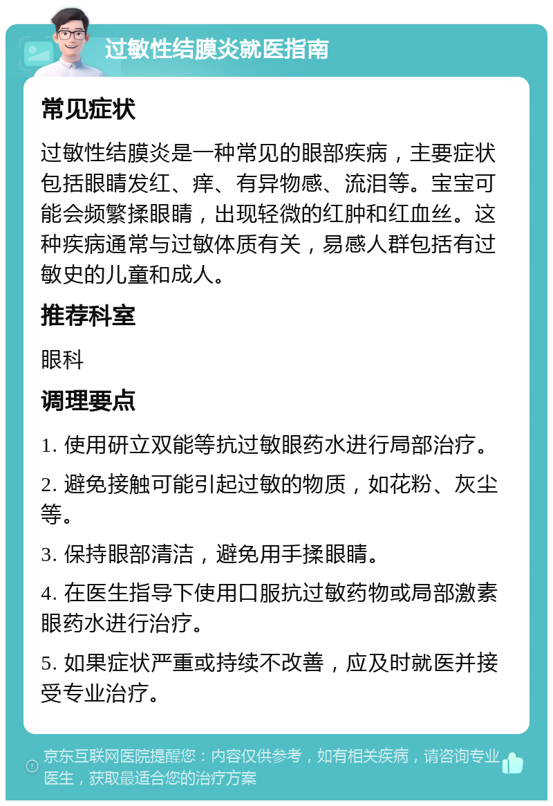 过敏性结膜炎就医指南 常见症状 过敏性结膜炎是一种常见的眼部疾病，主要症状包括眼睛发红、痒、有异物感、流泪等。宝宝可能会频繁揉眼睛，出现轻微的红肿和红血丝。这种疾病通常与过敏体质有关，易感人群包括有过敏史的儿童和成人。 推荐科室 眼科 调理要点 1. 使用研立双能等抗过敏眼药水进行局部治疗。 2. 避免接触可能引起过敏的物质，如花粉、灰尘等。 3. 保持眼部清洁，避免用手揉眼睛。 4. 在医生指导下使用口服抗过敏药物或局部激素眼药水进行治疗。 5. 如果症状严重或持续不改善，应及时就医并接受专业治疗。