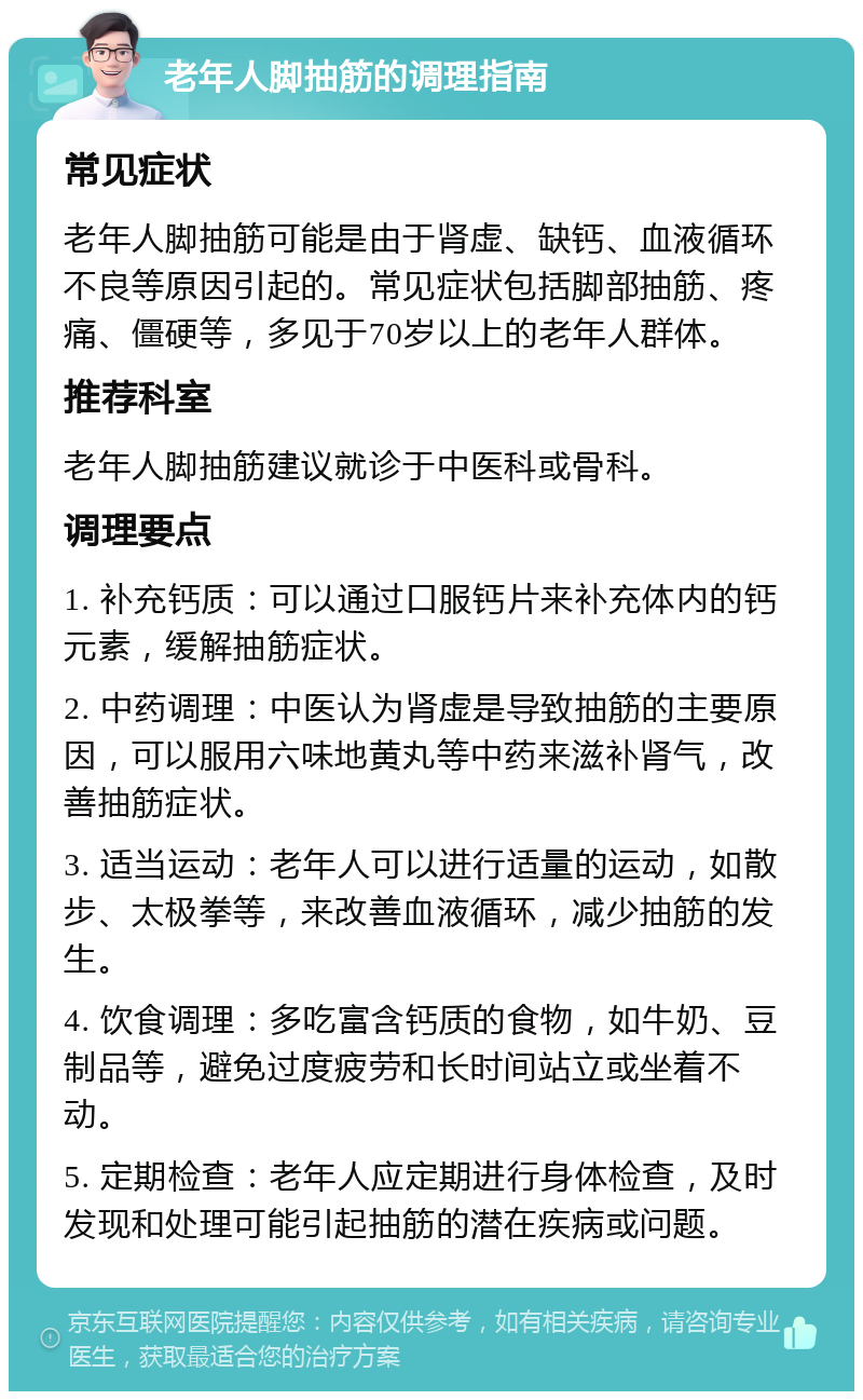 老年人脚抽筋的调理指南 常见症状 老年人脚抽筋可能是由于肾虚、缺钙、血液循环不良等原因引起的。常见症状包括脚部抽筋、疼痛、僵硬等，多见于70岁以上的老年人群体。 推荐科室 老年人脚抽筋建议就诊于中医科或骨科。 调理要点 1. 补充钙质：可以通过口服钙片来补充体内的钙元素，缓解抽筋症状。 2. 中药调理：中医认为肾虚是导致抽筋的主要原因，可以服用六味地黄丸等中药来滋补肾气，改善抽筋症状。 3. 适当运动：老年人可以进行适量的运动，如散步、太极拳等，来改善血液循环，减少抽筋的发生。 4. 饮食调理：多吃富含钙质的食物，如牛奶、豆制品等，避免过度疲劳和长时间站立或坐着不动。 5. 定期检查：老年人应定期进行身体检查，及时发现和处理可能引起抽筋的潜在疾病或问题。