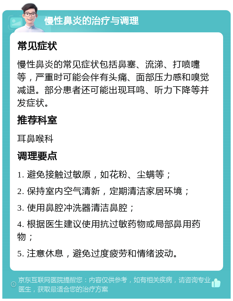 慢性鼻炎的治疗与调理 常见症状 慢性鼻炎的常见症状包括鼻塞、流涕、打喷嚏等，严重时可能会伴有头痛、面部压力感和嗅觉减退。部分患者还可能出现耳鸣、听力下降等并发症状。 推荐科室 耳鼻喉科 调理要点 1. 避免接触过敏原，如花粉、尘螨等； 2. 保持室内空气清新，定期清洁家居环境； 3. 使用鼻腔冲洗器清洁鼻腔； 4. 根据医生建议使用抗过敏药物或局部鼻用药物； 5. 注意休息，避免过度疲劳和情绪波动。