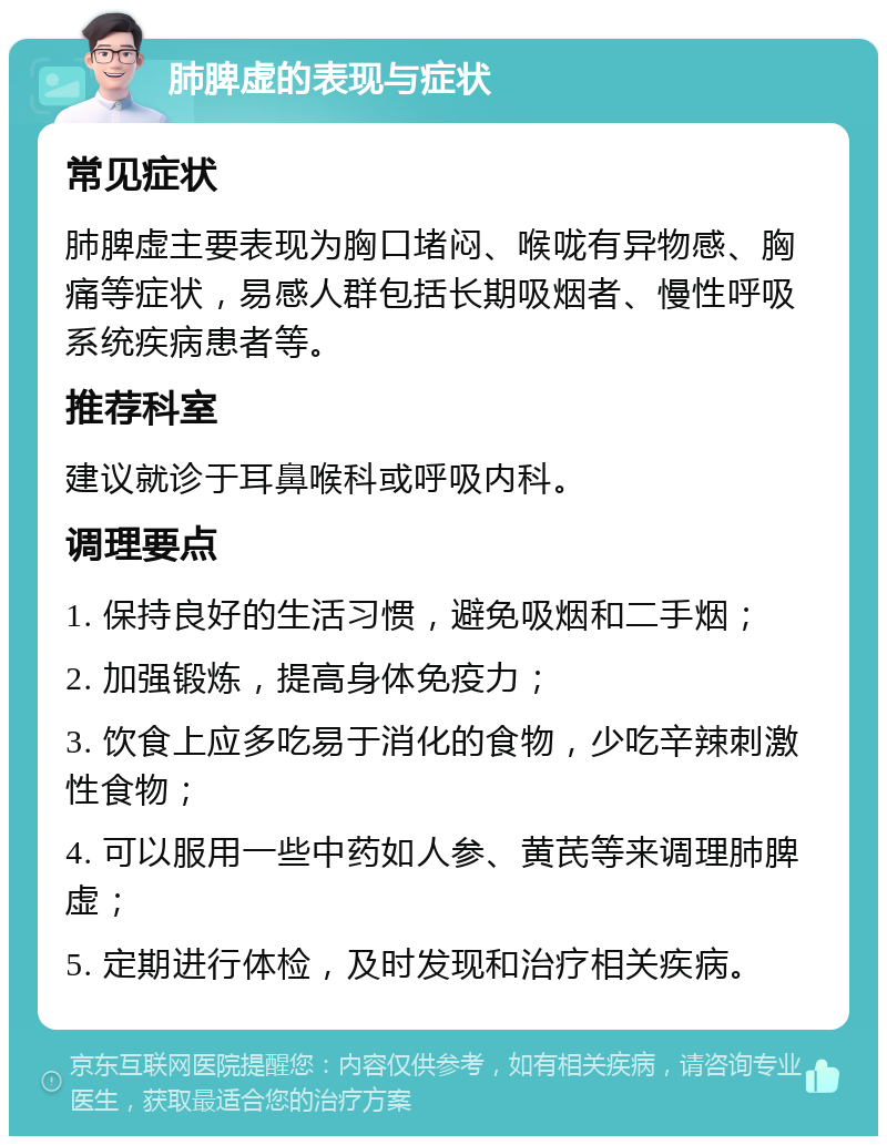 肺脾虚的表现与症状 常见症状 肺脾虚主要表现为胸口堵闷、喉咙有异物感、胸痛等症状，易感人群包括长期吸烟者、慢性呼吸系统疾病患者等。 推荐科室 建议就诊于耳鼻喉科或呼吸内科。 调理要点 1. 保持良好的生活习惯，避免吸烟和二手烟； 2. 加强锻炼，提高身体免疫力； 3. 饮食上应多吃易于消化的食物，少吃辛辣刺激性食物； 4. 可以服用一些中药如人参、黄芪等来调理肺脾虚； 5. 定期进行体检，及时发现和治疗相关疾病。