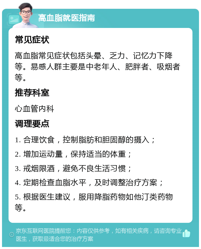 高血脂就医指南 常见症状 高血脂常见症状包括头晕、乏力、记忆力下降等。易感人群主要是中老年人、肥胖者、吸烟者等。 推荐科室 心血管内科 调理要点 1. 合理饮食，控制脂肪和胆固醇的摄入； 2. 增加运动量，保持适当的体重； 3. 戒烟限酒，避免不良生活习惯； 4. 定期检查血脂水平，及时调整治疗方案； 5. 根据医生建议，服用降脂药物如他汀类药物等。