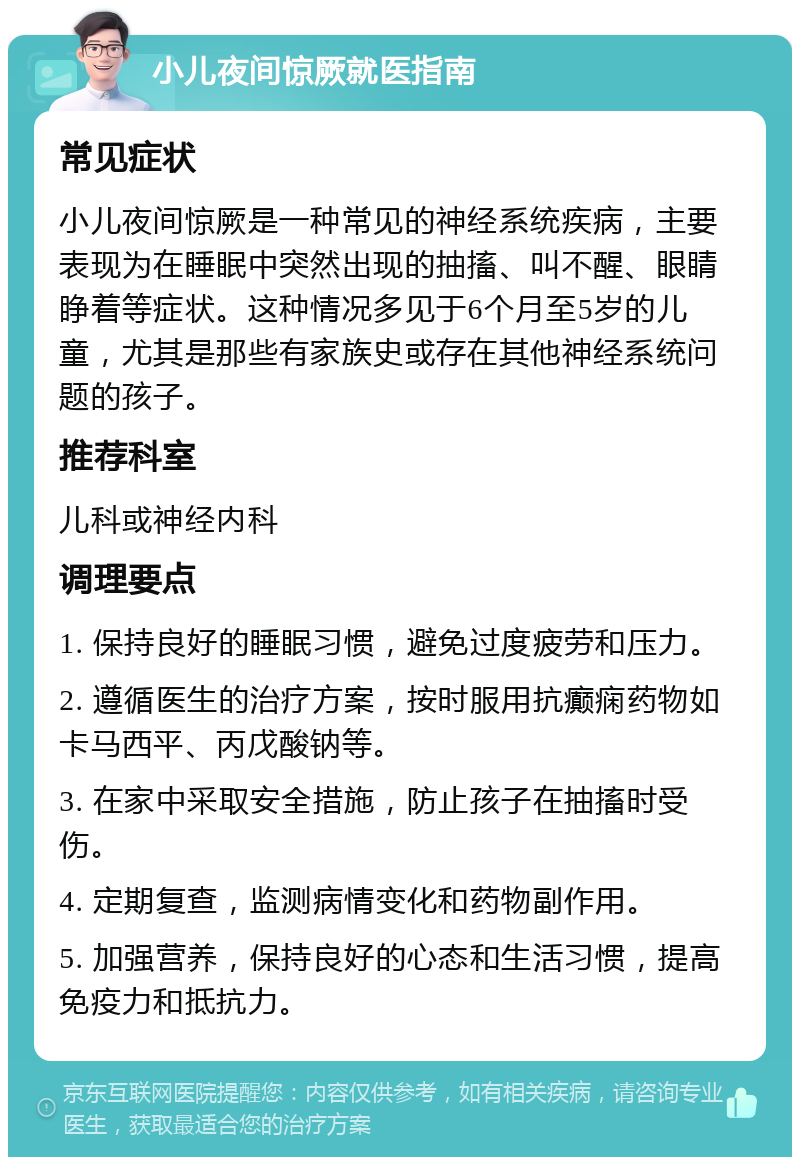 小儿夜间惊厥就医指南 常见症状 小儿夜间惊厥是一种常见的神经系统疾病，主要表现为在睡眠中突然出现的抽搐、叫不醒、眼睛睁着等症状。这种情况多见于6个月至5岁的儿童，尤其是那些有家族史或存在其他神经系统问题的孩子。 推荐科室 儿科或神经内科 调理要点 1. 保持良好的睡眠习惯，避免过度疲劳和压力。 2. 遵循医生的治疗方案，按时服用抗癫痫药物如卡马西平、丙戊酸钠等。 3. 在家中采取安全措施，防止孩子在抽搐时受伤。 4. 定期复查，监测病情变化和药物副作用。 5. 加强营养，保持良好的心态和生活习惯，提高免疫力和抵抗力。