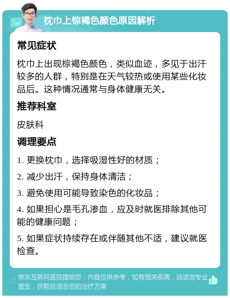 枕巾上棕褐色颜色原因解析 常见症状 枕巾上出现棕褐色颜色，类似血迹，多见于出汗较多的人群，特别是在天气较热或使用某些化妆品后。这种情况通常与身体健康无关。 推荐科室 皮肤科 调理要点 1. 更换枕巾，选择吸湿性好的材质； 2. 减少出汗，保持身体清洁； 3. 避免使用可能导致染色的化妆品； 4. 如果担心是毛孔渗血，应及时就医排除其他可能的健康问题； 5. 如果症状持续存在或伴随其他不适，建议就医检查。