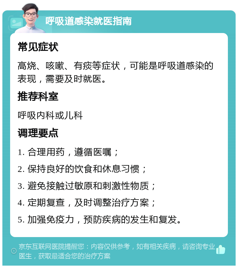 呼吸道感染就医指南 常见症状 高烧、咳嗽、有痰等症状，可能是呼吸道感染的表现，需要及时就医。 推荐科室 呼吸内科或儿科 调理要点 1. 合理用药，遵循医嘱； 2. 保持良好的饮食和休息习惯； 3. 避免接触过敏原和刺激性物质； 4. 定期复查，及时调整治疗方案； 5. 加强免疫力，预防疾病的发生和复发。