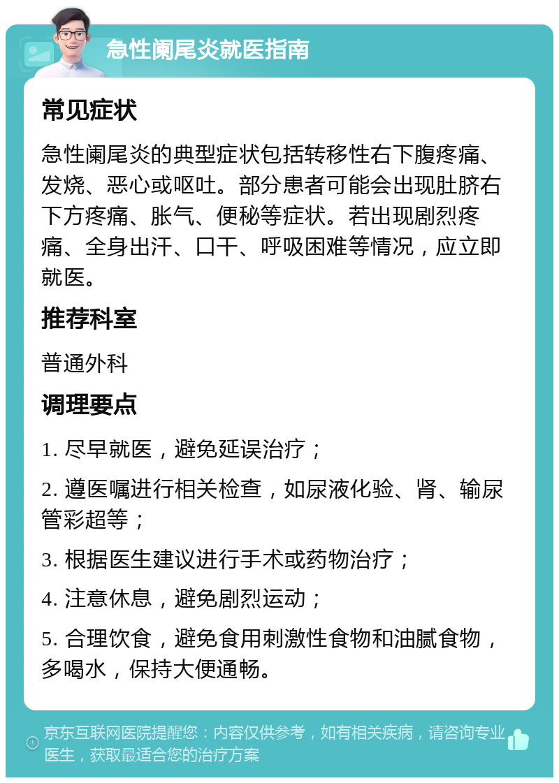 急性阑尾炎就医指南 常见症状 急性阑尾炎的典型症状包括转移性右下腹疼痛、发烧、恶心或呕吐。部分患者可能会出现肚脐右下方疼痛、胀气、便秘等症状。若出现剧烈疼痛、全身出汗、口干、呼吸困难等情况，应立即就医。 推荐科室 普通外科 调理要点 1. 尽早就医，避免延误治疗； 2. 遵医嘱进行相关检查，如尿液化验、肾、输尿管彩超等； 3. 根据医生建议进行手术或药物治疗； 4. 注意休息，避免剧烈运动； 5. 合理饮食，避免食用刺激性食物和油腻食物，多喝水，保持大便通畅。