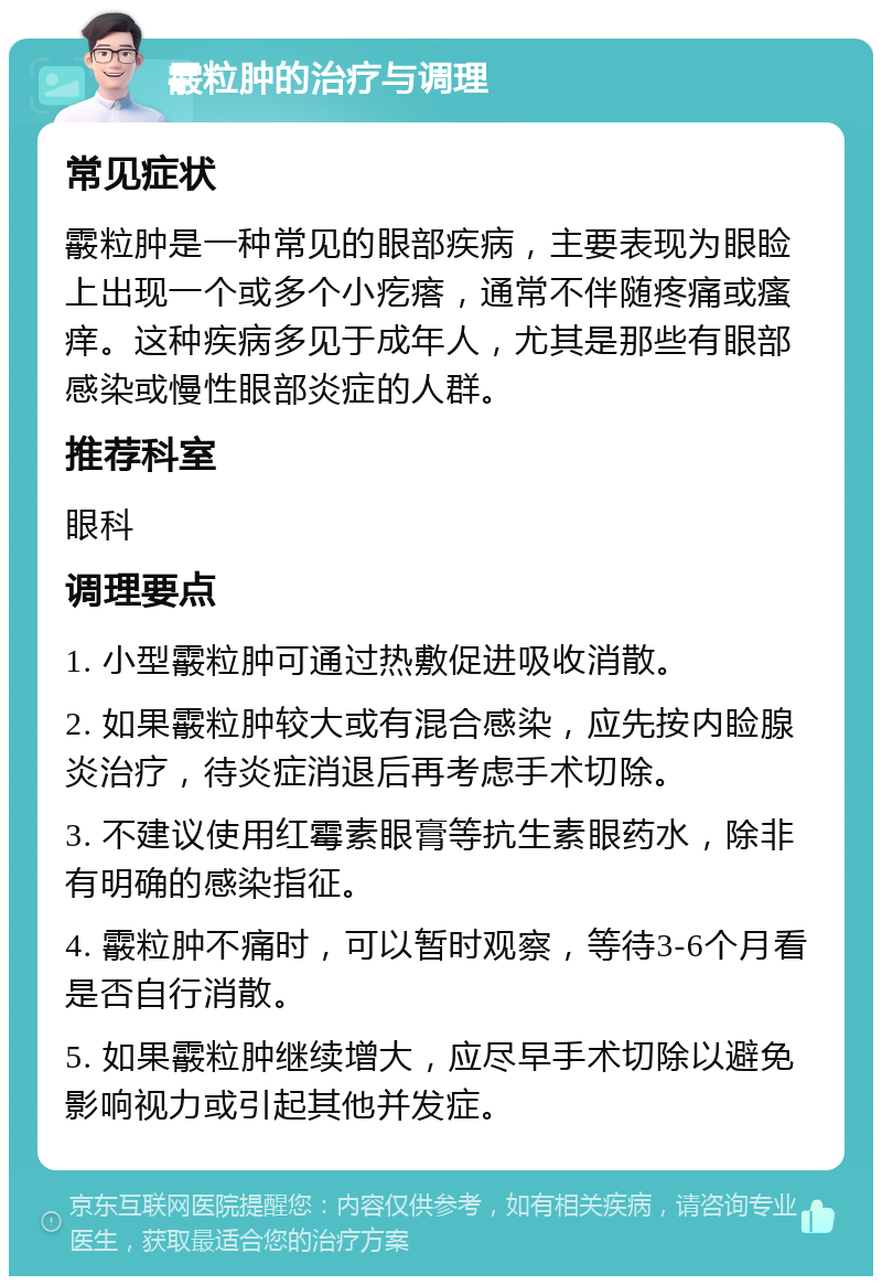 霰粒肿的治疗与调理 常见症状 霰粒肿是一种常见的眼部疾病，主要表现为眼睑上出现一个或多个小疙瘩，通常不伴随疼痛或瘙痒。这种疾病多见于成年人，尤其是那些有眼部感染或慢性眼部炎症的人群。 推荐科室 眼科 调理要点 1. 小型霰粒肿可通过热敷促进吸收消散。 2. 如果霰粒肿较大或有混合感染，应先按内睑腺炎治疗，待炎症消退后再考虑手术切除。 3. 不建议使用红霉素眼膏等抗生素眼药水，除非有明确的感染指征。 4. 霰粒肿不痛时，可以暂时观察，等待3-6个月看是否自行消散。 5. 如果霰粒肿继续增大，应尽早手术切除以避免影响视力或引起其他并发症。