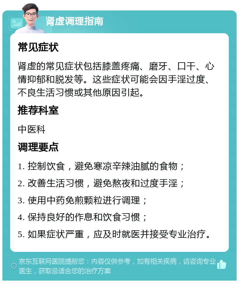 肾虚调理指南 常见症状 肾虚的常见症状包括膝盖疼痛、磨牙、口干、心情抑郁和脱发等。这些症状可能会因手淫过度、不良生活习惯或其他原因引起。 推荐科室 中医科 调理要点 1. 控制饮食，避免寒凉辛辣油腻的食物； 2. 改善生活习惯，避免熬夜和过度手淫； 3. 使用中药免煎颗粒进行调理； 4. 保持良好的作息和饮食习惯； 5. 如果症状严重，应及时就医并接受专业治疗。