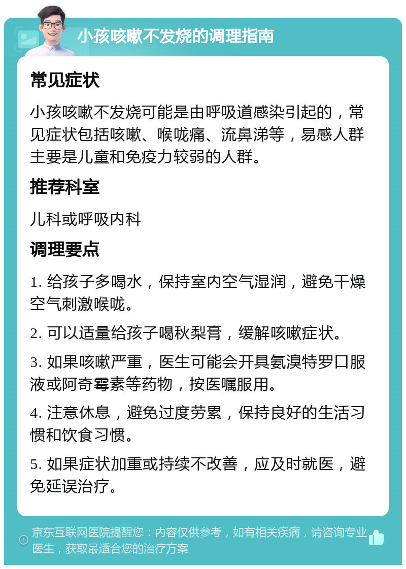 小孩咳嗽不发烧的调理指南 常见症状 小孩咳嗽不发烧可能是由呼吸道感染引起的，常见症状包括咳嗽、喉咙痛、流鼻涕等，易感人群主要是儿童和免疫力较弱的人群。 推荐科室 儿科或呼吸内科 调理要点 1. 给孩子多喝水，保持室内空气湿润，避免干燥空气刺激喉咙。 2. 可以适量给孩子喝秋梨膏，缓解咳嗽症状。 3. 如果咳嗽严重，医生可能会开具氨溴特罗口服液或阿奇霉素等药物，按医嘱服用。 4. 注意休息，避免过度劳累，保持良好的生活习惯和饮食习惯。 5. 如果症状加重或持续不改善，应及时就医，避免延误治疗。