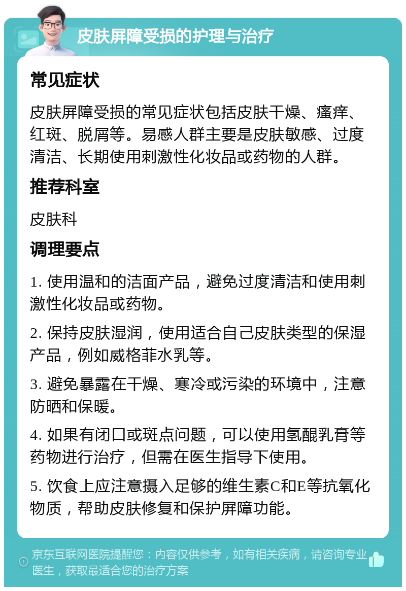 皮肤屏障受损的护理与治疗 常见症状 皮肤屏障受损的常见症状包括皮肤干燥、瘙痒、红斑、脱屑等。易感人群主要是皮肤敏感、过度清洁、长期使用刺激性化妆品或药物的人群。 推荐科室 皮肤科 调理要点 1. 使用温和的洁面产品，避免过度清洁和使用刺激性化妆品或药物。 2. 保持皮肤湿润，使用适合自己皮肤类型的保湿产品，例如威格菲水乳等。 3. 避免暴露在干燥、寒冷或污染的环境中，注意防晒和保暖。 4. 如果有闭口或斑点问题，可以使用氢醌乳膏等药物进行治疗，但需在医生指导下使用。 5. 饮食上应注意摄入足够的维生素C和E等抗氧化物质，帮助皮肤修复和保护屏障功能。