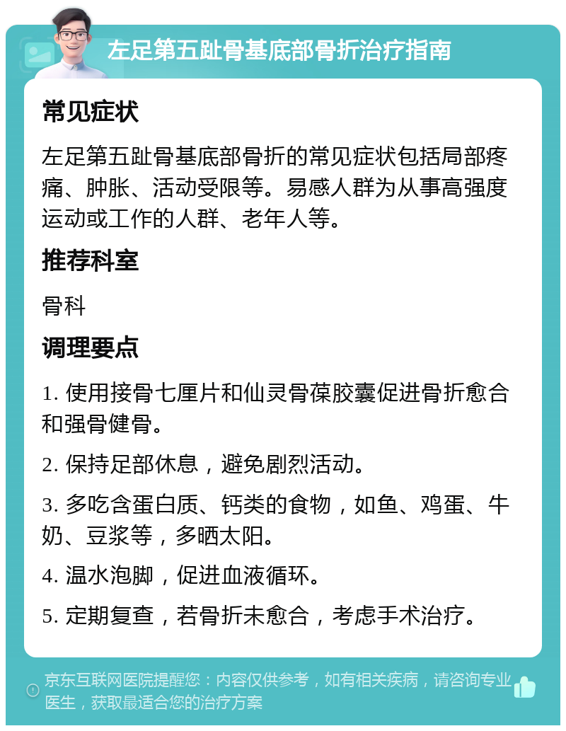 左足第五趾骨基底部骨折治疗指南 常见症状 左足第五趾骨基底部骨折的常见症状包括局部疼痛、肿胀、活动受限等。易感人群为从事高强度运动或工作的人群、老年人等。 推荐科室 骨科 调理要点 1. 使用接骨七厘片和仙灵骨葆胶囊促进骨折愈合和强骨健骨。 2. 保持足部休息，避免剧烈活动。 3. 多吃含蛋白质、钙类的食物，如鱼、鸡蛋、牛奶、豆浆等，多晒太阳。 4. 温水泡脚，促进血液循环。 5. 定期复查，若骨折未愈合，考虑手术治疗。