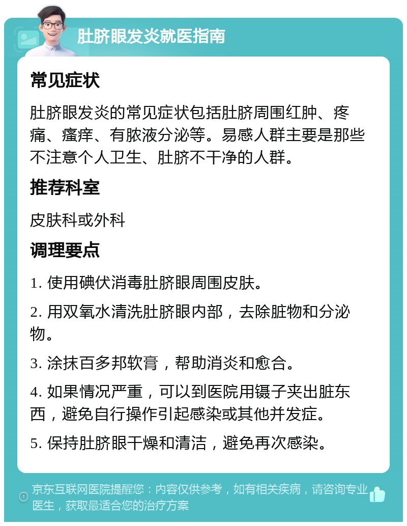 肚脐眼发炎就医指南 常见症状 肚脐眼发炎的常见症状包括肚脐周围红肿、疼痛、瘙痒、有脓液分泌等。易感人群主要是那些不注意个人卫生、肚脐不干净的人群。 推荐科室 皮肤科或外科 调理要点 1. 使用碘伏消毒肚脐眼周围皮肤。 2. 用双氧水清洗肚脐眼内部，去除脏物和分泌物。 3. 涂抹百多邦软膏，帮助消炎和愈合。 4. 如果情况严重，可以到医院用镊子夹出脏东西，避免自行操作引起感染或其他并发症。 5. 保持肚脐眼干燥和清洁，避免再次感染。