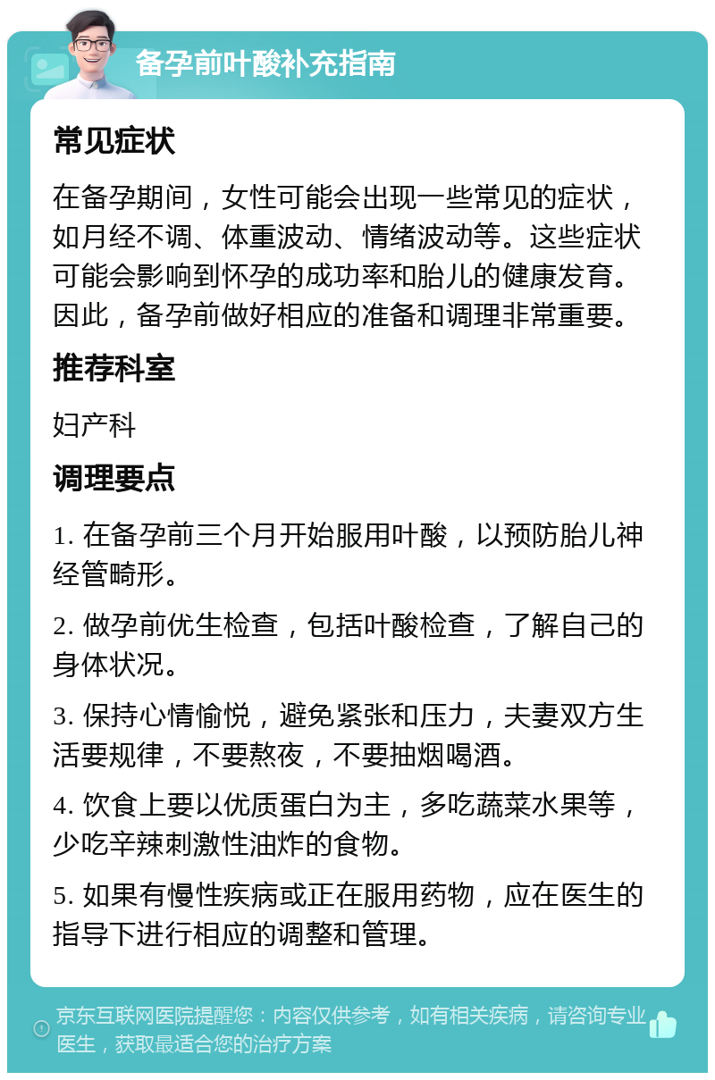 备孕前叶酸补充指南 常见症状 在备孕期间，女性可能会出现一些常见的症状，如月经不调、体重波动、情绪波动等。这些症状可能会影响到怀孕的成功率和胎儿的健康发育。因此，备孕前做好相应的准备和调理非常重要。 推荐科室 妇产科 调理要点 1. 在备孕前三个月开始服用叶酸，以预防胎儿神经管畸形。 2. 做孕前优生检查，包括叶酸检查，了解自己的身体状况。 3. 保持心情愉悦，避免紧张和压力，夫妻双方生活要规律，不要熬夜，不要抽烟喝酒。 4. 饮食上要以优质蛋白为主，多吃蔬菜水果等，少吃辛辣刺激性油炸的食物。 5. 如果有慢性疾病或正在服用药物，应在医生的指导下进行相应的调整和管理。