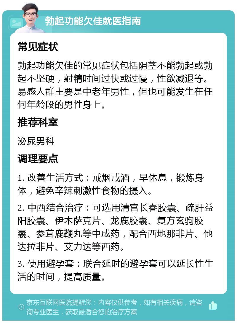 勃起功能欠佳就医指南 常见症状 勃起功能欠佳的常见症状包括阴茎不能勃起或勃起不坚硬，射精时间过快或过慢，性欲减退等。易感人群主要是中老年男性，但也可能发生在任何年龄段的男性身上。 推荐科室 泌尿男科 调理要点 1. 改善生活方式：戒烟戒酒，早休息，锻炼身体，避免辛辣刺激性食物的摄入。 2. 中西结合治疗：可选用清宫长春胶囊、疏肝益阳胶囊、伊木萨克片、龙鹿胶囊、复方玄驹胶囊、参茸鹿鞭丸等中成药，配合西地那非片、他达拉非片、艾力达等西药。 3. 使用避孕套：联合延时的避孕套可以延长性生活的时间，提高质量。