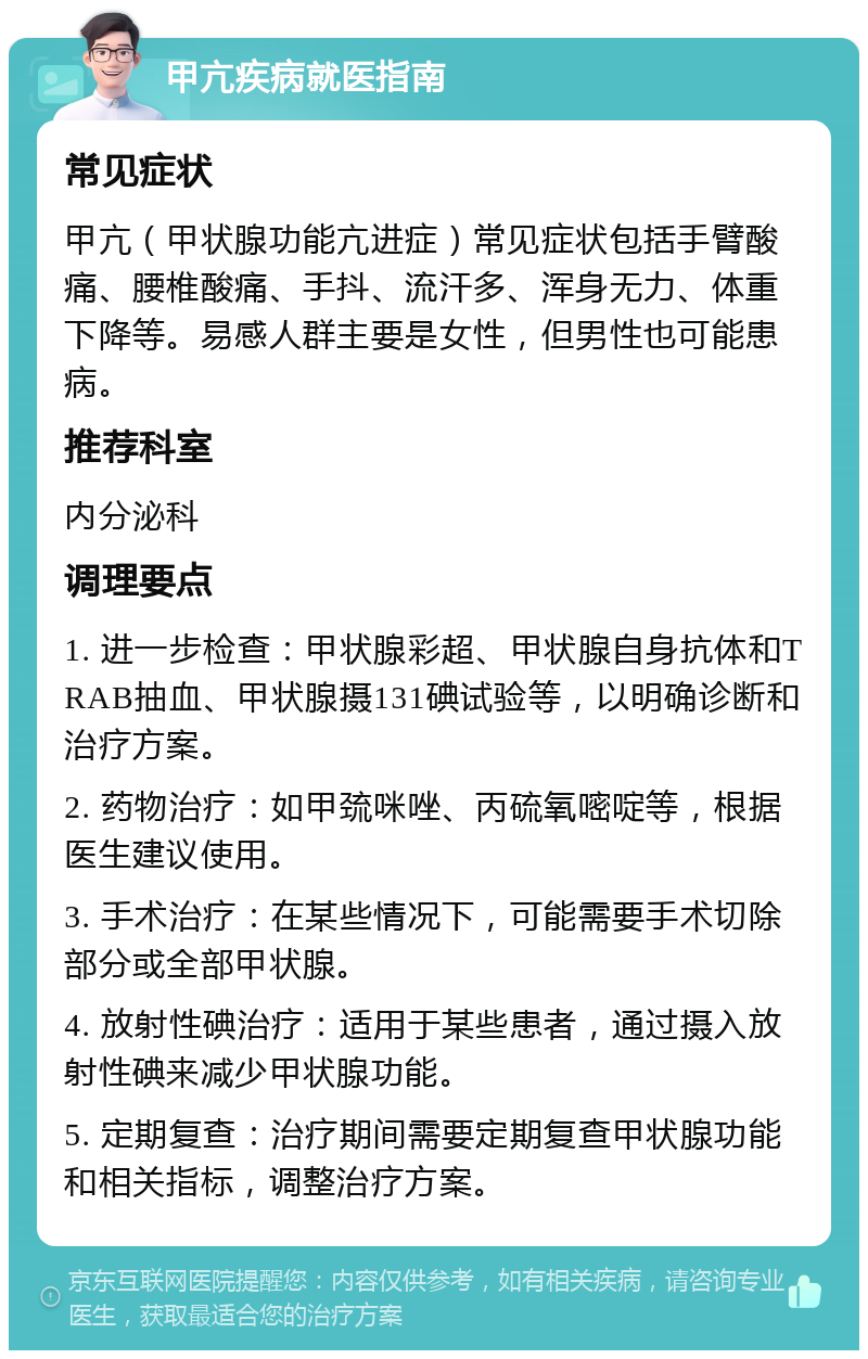 甲亢疾病就医指南 常见症状 甲亢（甲状腺功能亢进症）常见症状包括手臂酸痛、腰椎酸痛、手抖、流汗多、浑身无力、体重下降等。易感人群主要是女性，但男性也可能患病。 推荐科室 内分泌科 调理要点 1. 进一步检查：甲状腺彩超、甲状腺自身抗体和TRAB抽血、甲状腺摄131碘试验等，以明确诊断和治疗方案。 2. 药物治疗：如甲巯咪唑、丙硫氧嘧啶等，根据医生建议使用。 3. 手术治疗：在某些情况下，可能需要手术切除部分或全部甲状腺。 4. 放射性碘治疗：适用于某些患者，通过摄入放射性碘来减少甲状腺功能。 5. 定期复查：治疗期间需要定期复查甲状腺功能和相关指标，调整治疗方案。