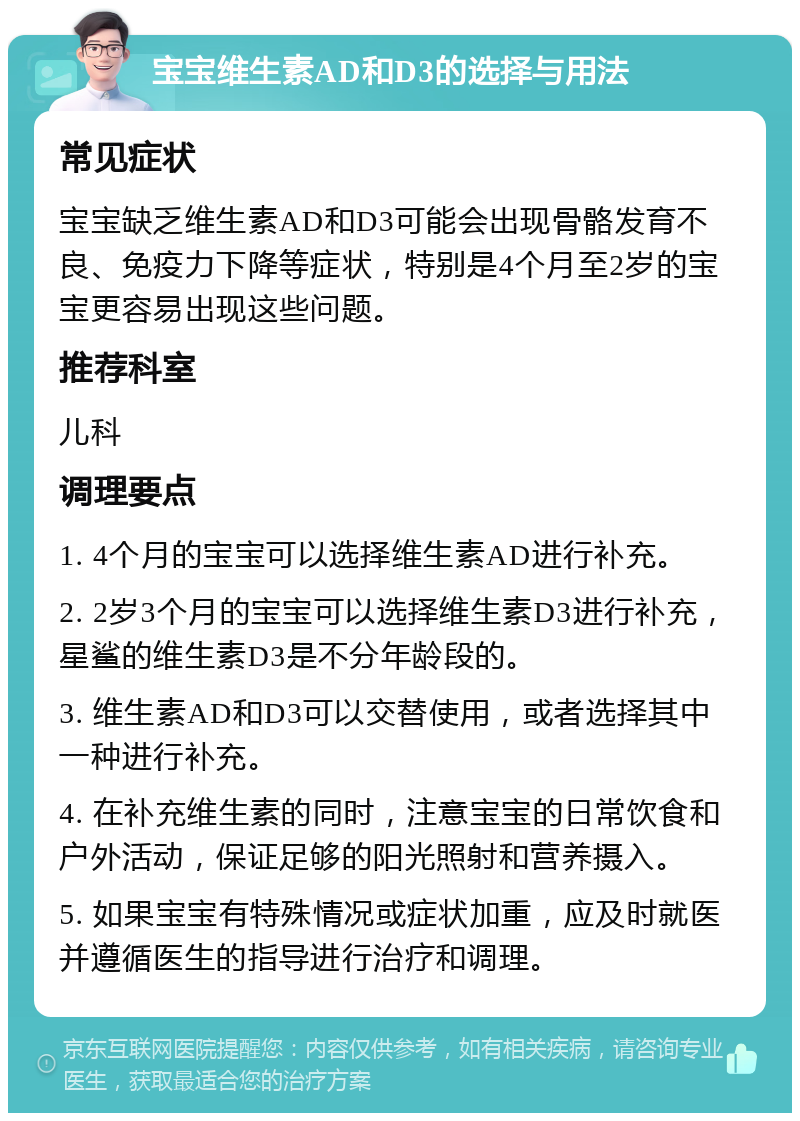 宝宝维生素AD和D3的选择与用法 常见症状 宝宝缺乏维生素AD和D3可能会出现骨骼发育不良、免疫力下降等症状，特别是4个月至2岁的宝宝更容易出现这些问题。 推荐科室 儿科 调理要点 1. 4个月的宝宝可以选择维生素AD进行补充。 2. 2岁3个月的宝宝可以选择维生素D3进行补充，星鲨的维生素D3是不分年龄段的。 3. 维生素AD和D3可以交替使用，或者选择其中一种进行补充。 4. 在补充维生素的同时，注意宝宝的日常饮食和户外活动，保证足够的阳光照射和营养摄入。 5. 如果宝宝有特殊情况或症状加重，应及时就医并遵循医生的指导进行治疗和调理。