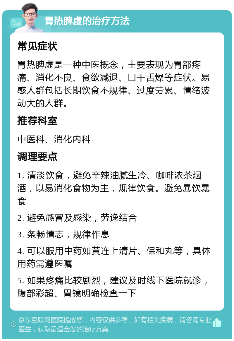 胃热脾虚的治疗方法 常见症状 胃热脾虚是一种中医概念，主要表现为胃部疼痛、消化不良、食欲减退、口干舌燥等症状。易感人群包括长期饮食不规律、过度劳累、情绪波动大的人群。 推荐科室 中医科、消化内科 调理要点 1. 清淡饮食，避免辛辣油腻生冷、咖啡浓茶烟酒，以易消化食物为主，规律饮食。避免暴饮暴食 2. 避免感冒及感染，劳逸结合 3. 条畅情志，规律作息 4. 可以服用中药如黄连上清片、保和丸等，具体用药需遵医嘱 5. 如果疼痛比较剧烈，建议及时线下医院就诊，腹部彩超、胃镜明确检查一下