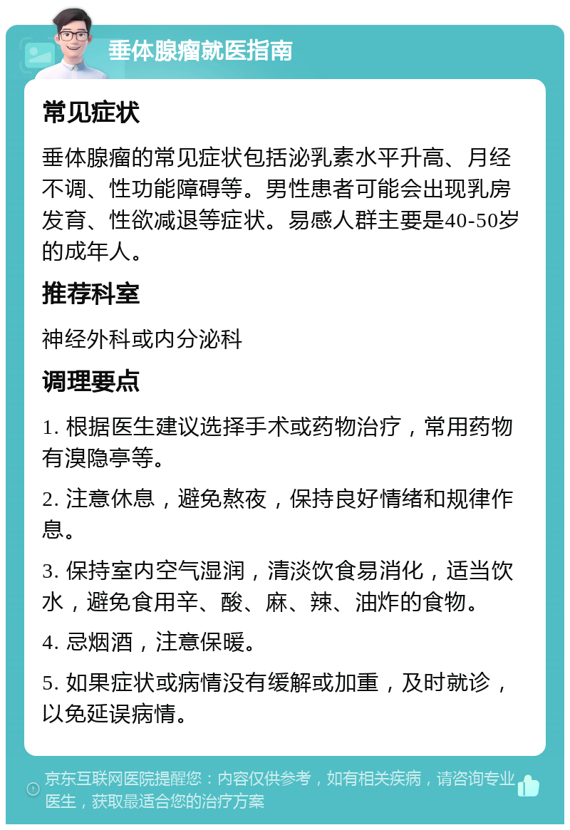 垂体腺瘤就医指南 常见症状 垂体腺瘤的常见症状包括泌乳素水平升高、月经不调、性功能障碍等。男性患者可能会出现乳房发育、性欲减退等症状。易感人群主要是40-50岁的成年人。 推荐科室 神经外科或内分泌科 调理要点 1. 根据医生建议选择手术或药物治疗，常用药物有溴隐亭等。 2. 注意休息，避免熬夜，保持良好情绪和规律作息。 3. 保持室内空气湿润，清淡饮食易消化，适当饮水，避免食用辛、酸、麻、辣、油炸的食物。 4. 忌烟酒，注意保暖。 5. 如果症状或病情没有缓解或加重，及时就诊，以免延误病情。