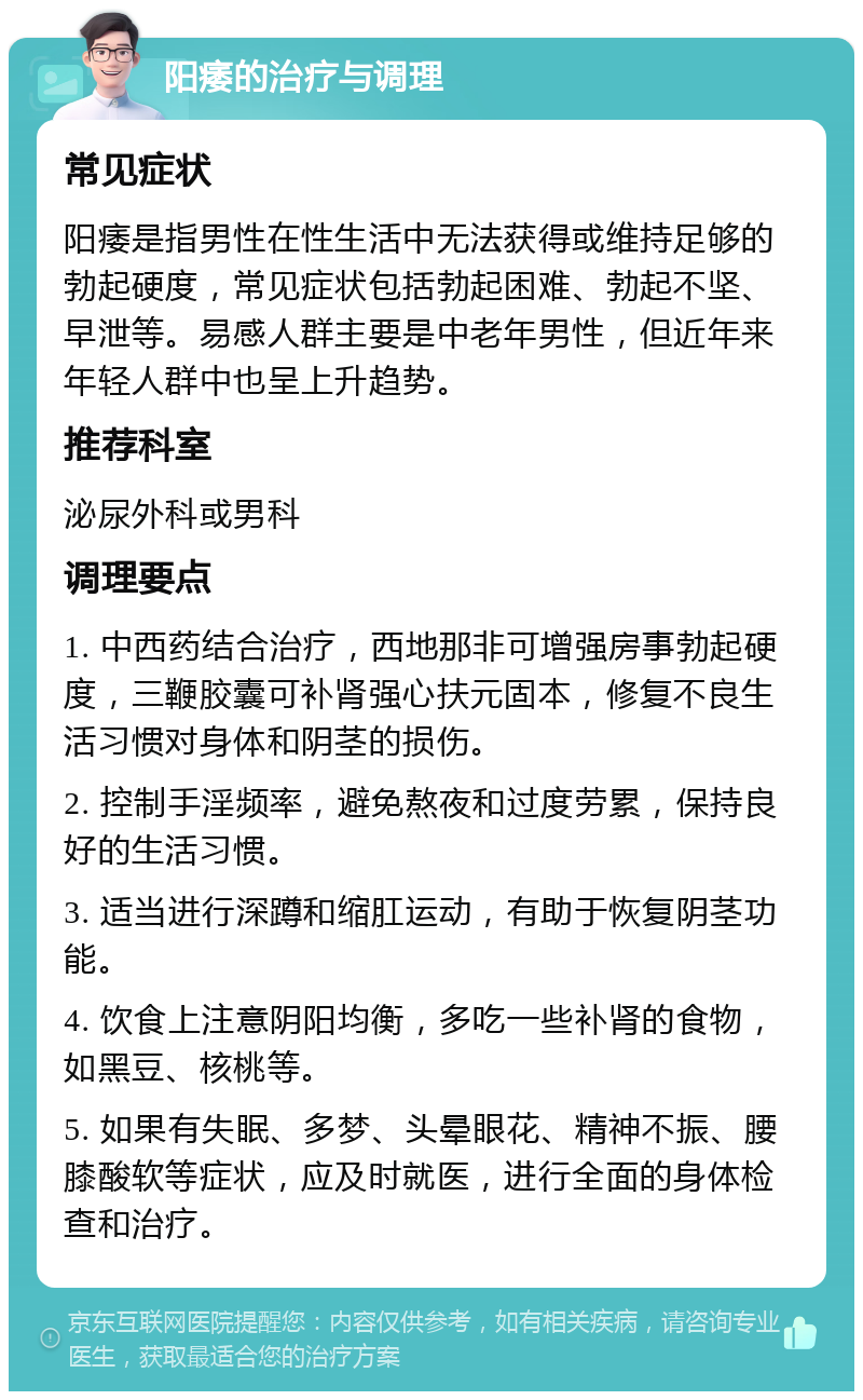 阳痿的治疗与调理 常见症状 阳痿是指男性在性生活中无法获得或维持足够的勃起硬度，常见症状包括勃起困难、勃起不坚、早泄等。易感人群主要是中老年男性，但近年来年轻人群中也呈上升趋势。 推荐科室 泌尿外科或男科 调理要点 1. 中西药结合治疗，西地那非可增强房事勃起硬度，三鞭胶囊可补肾强心扶元固本，修复不良生活习惯对身体和阴茎的损伤。 2. 控制手淫频率，避免熬夜和过度劳累，保持良好的生活习惯。 3. 适当进行深蹲和缩肛运动，有助于恢复阴茎功能。 4. 饮食上注意阴阳均衡，多吃一些补肾的食物，如黑豆、核桃等。 5. 如果有失眠、多梦、头晕眼花、精神不振、腰膝酸软等症状，应及时就医，进行全面的身体检查和治疗。