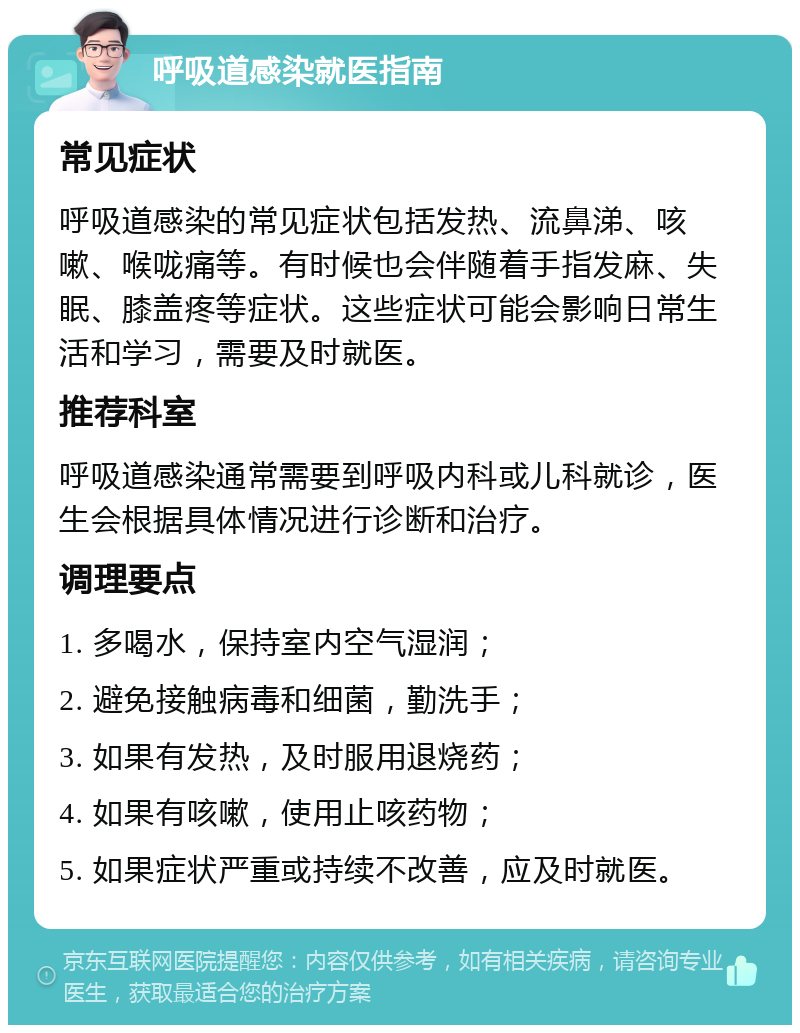 呼吸道感染就医指南 常见症状 呼吸道感染的常见症状包括发热、流鼻涕、咳嗽、喉咙痛等。有时候也会伴随着手指发麻、失眠、膝盖疼等症状。这些症状可能会影响日常生活和学习，需要及时就医。 推荐科室 呼吸道感染通常需要到呼吸内科或儿科就诊，医生会根据具体情况进行诊断和治疗。 调理要点 1. 多喝水，保持室内空气湿润； 2. 避免接触病毒和细菌，勤洗手； 3. 如果有发热，及时服用退烧药； 4. 如果有咳嗽，使用止咳药物； 5. 如果症状严重或持续不改善，应及时就医。